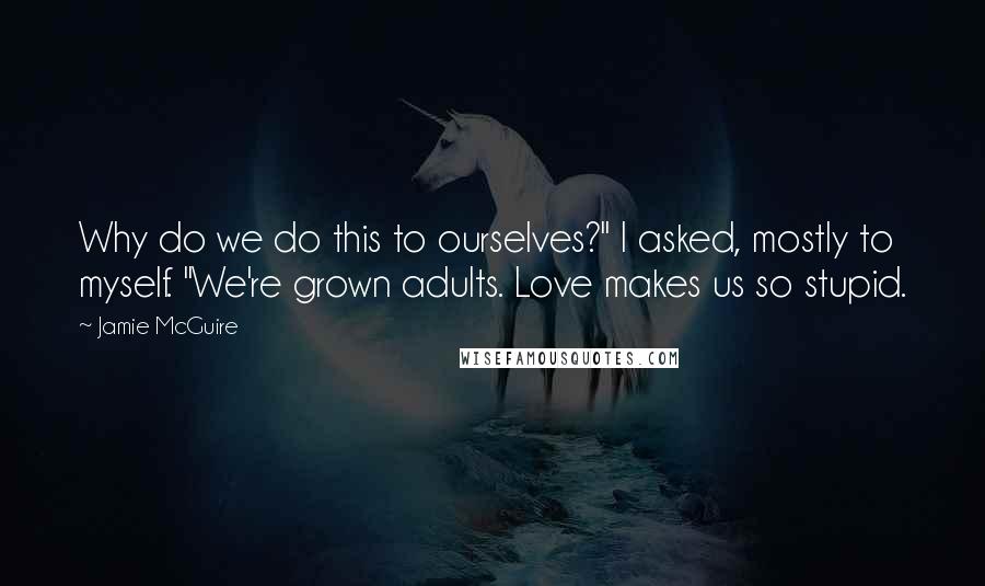 Jamie McGuire Quotes: Why do we do this to ourselves?" I asked, mostly to myself. "We're grown adults. Love makes us so stupid.