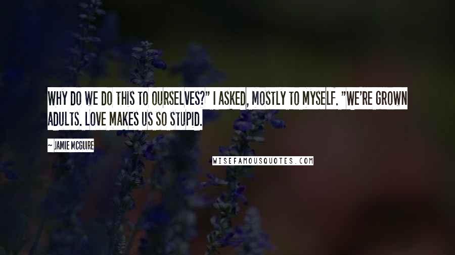 Jamie McGuire Quotes: Why do we do this to ourselves?" I asked, mostly to myself. "We're grown adults. Love makes us so stupid.