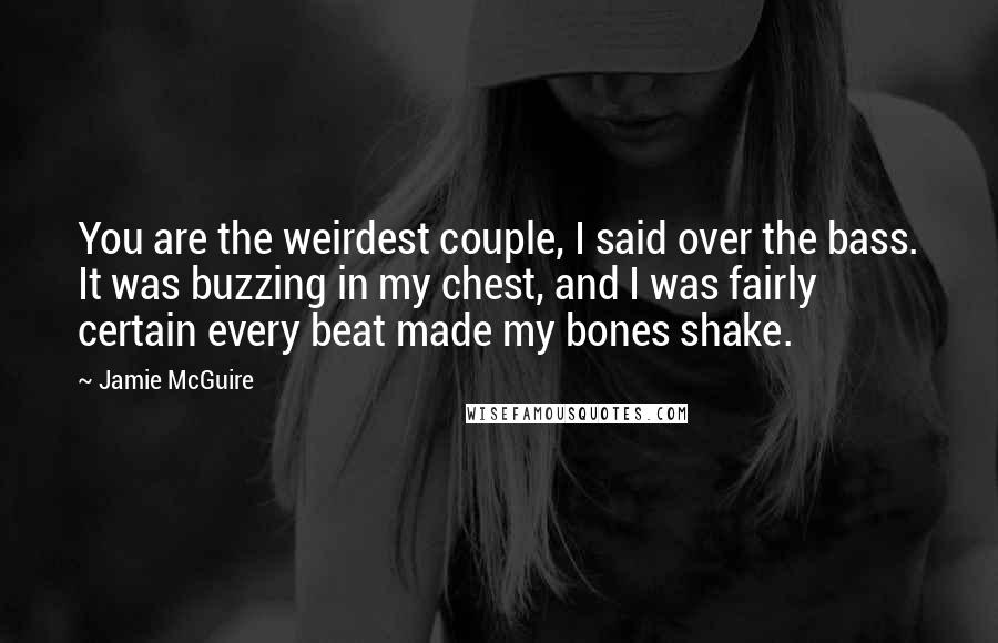 Jamie McGuire Quotes: You are the weirdest couple, I said over the bass. It was buzzing in my chest, and I was fairly certain every beat made my bones shake.