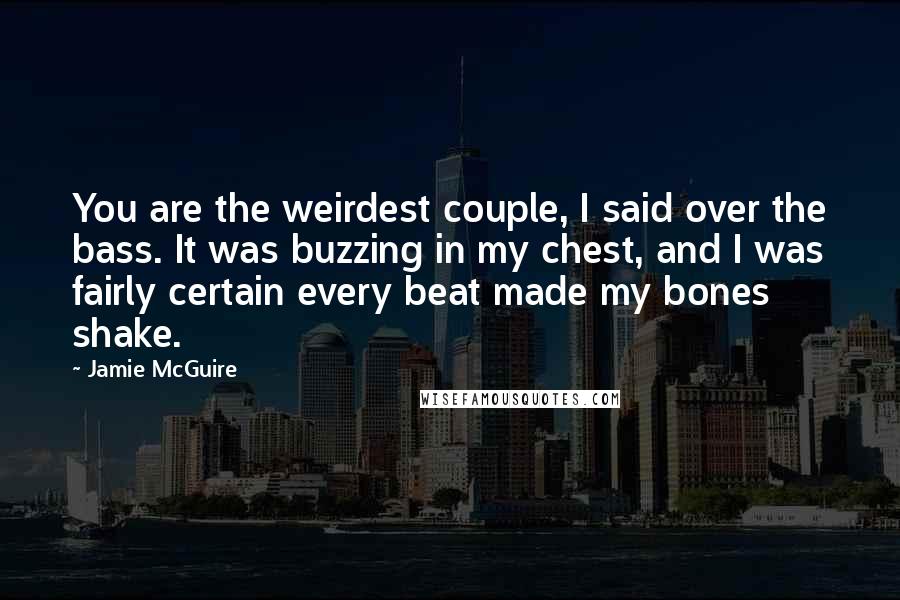 Jamie McGuire Quotes: You are the weirdest couple, I said over the bass. It was buzzing in my chest, and I was fairly certain every beat made my bones shake.