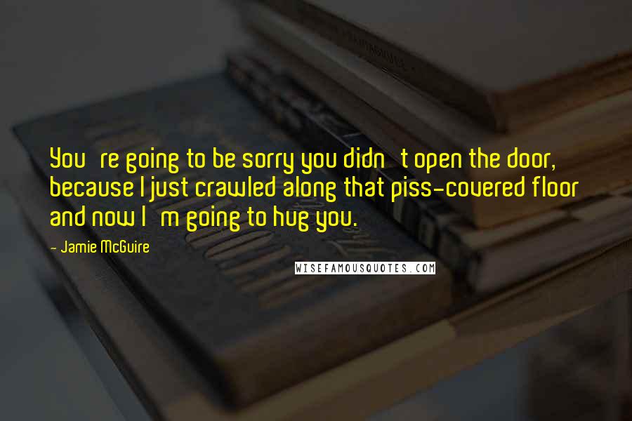 Jamie McGuire Quotes: You're going to be sorry you didn't open the door, because I just crawled along that piss-covered floor and now I'm going to hug you.