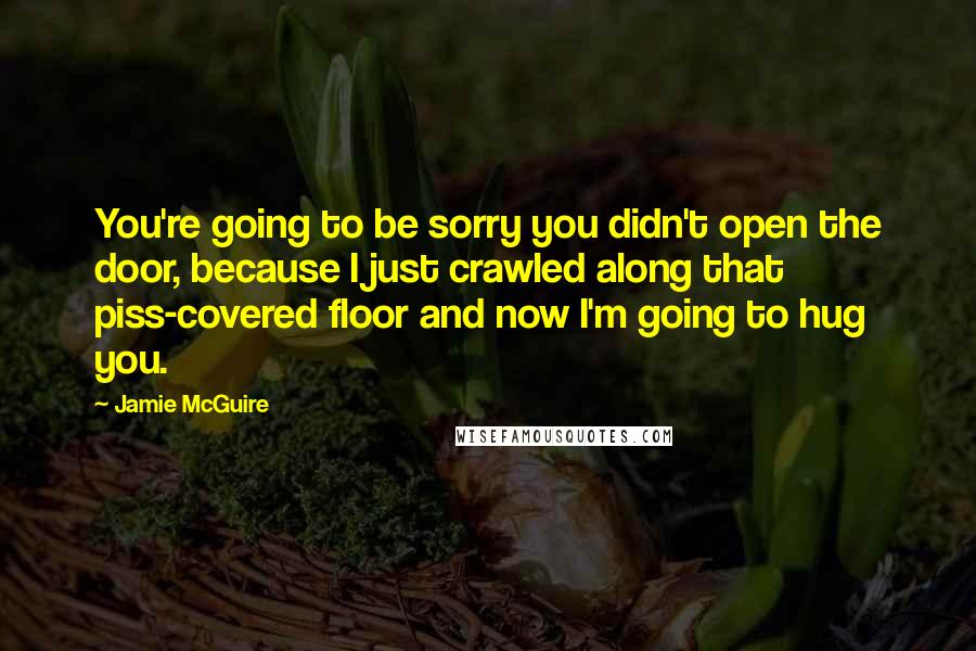 Jamie McGuire Quotes: You're going to be sorry you didn't open the door, because I just crawled along that piss-covered floor and now I'm going to hug you.