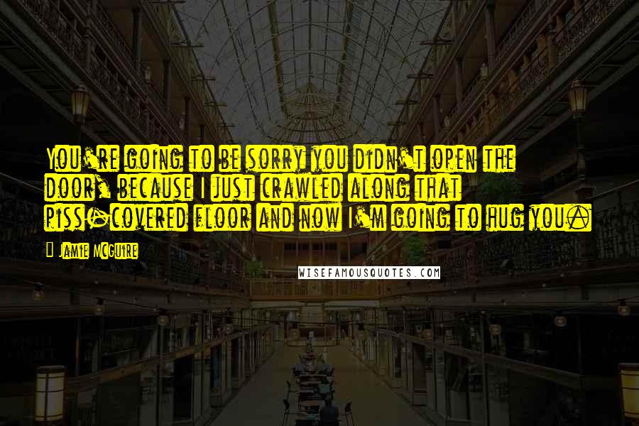 Jamie McGuire Quotes: You're going to be sorry you didn't open the door, because I just crawled along that piss-covered floor and now I'm going to hug you.