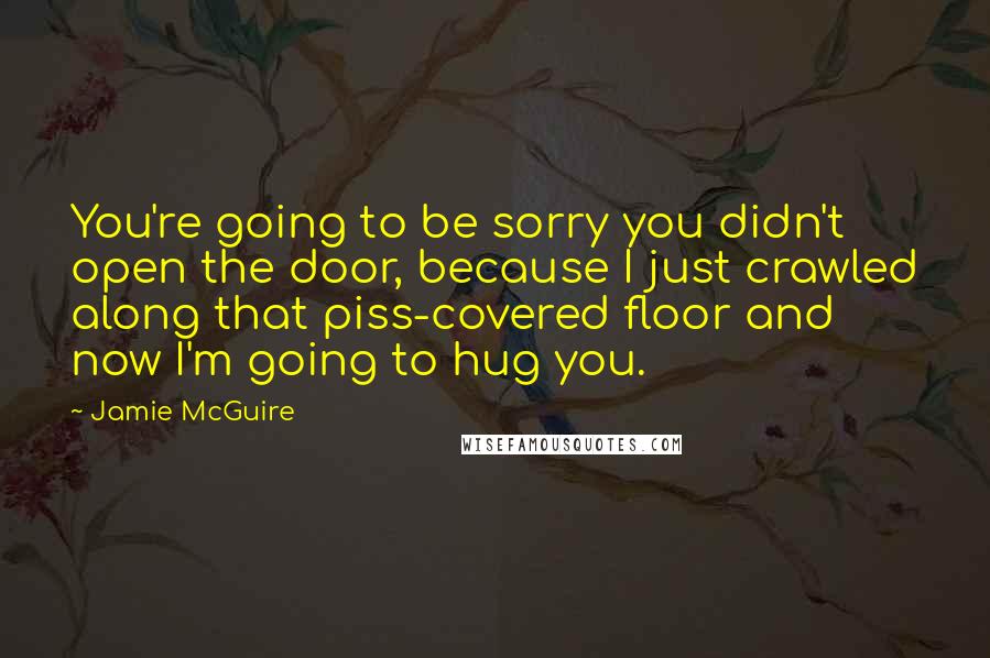 Jamie McGuire Quotes: You're going to be sorry you didn't open the door, because I just crawled along that piss-covered floor and now I'm going to hug you.