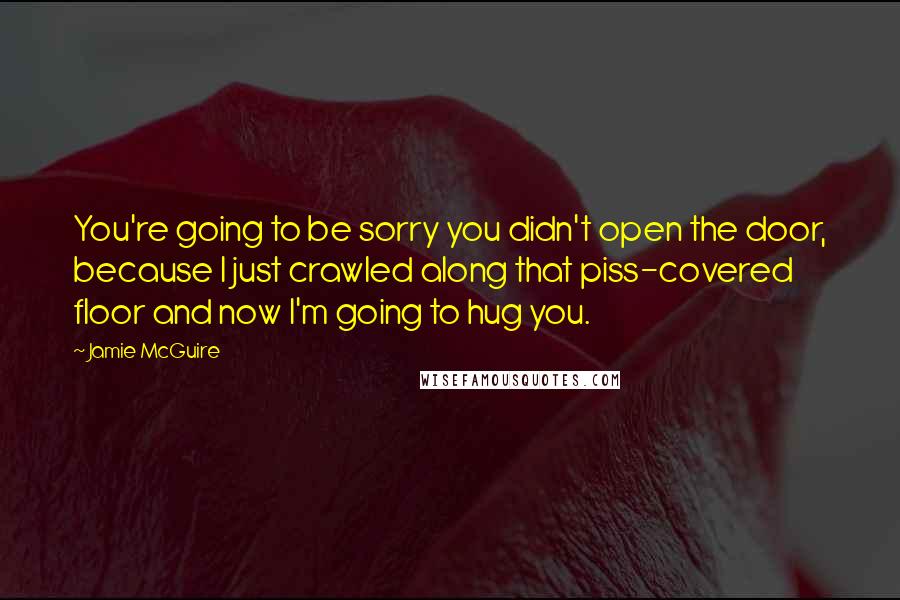 Jamie McGuire Quotes: You're going to be sorry you didn't open the door, because I just crawled along that piss-covered floor and now I'm going to hug you.