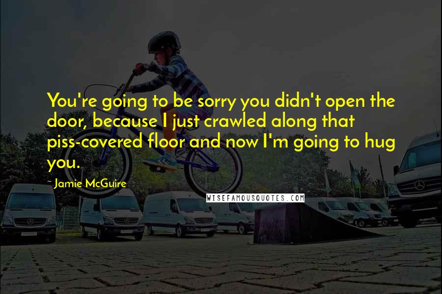 Jamie McGuire Quotes: You're going to be sorry you didn't open the door, because I just crawled along that piss-covered floor and now I'm going to hug you.