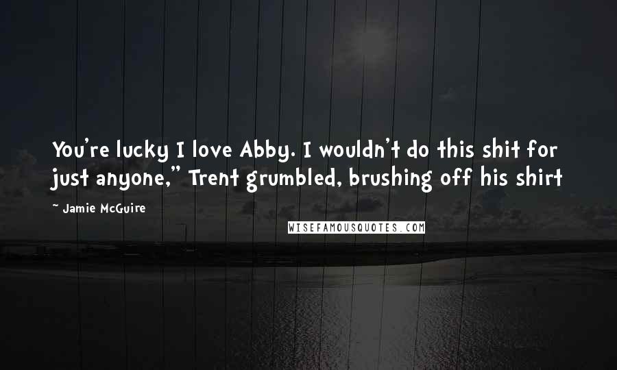 Jamie McGuire Quotes: You're lucky I love Abby. I wouldn't do this shit for just anyone," Trent grumbled, brushing off his shirt