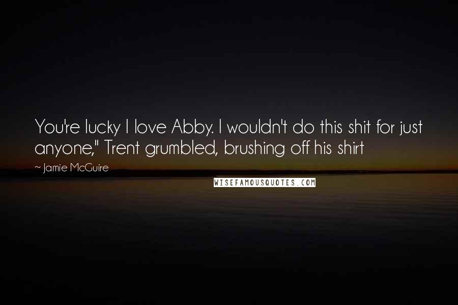 Jamie McGuire Quotes: You're lucky I love Abby. I wouldn't do this shit for just anyone," Trent grumbled, brushing off his shirt