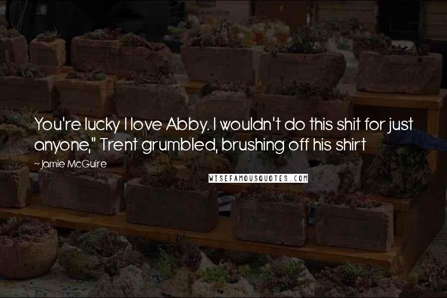 Jamie McGuire Quotes: You're lucky I love Abby. I wouldn't do this shit for just anyone," Trent grumbled, brushing off his shirt