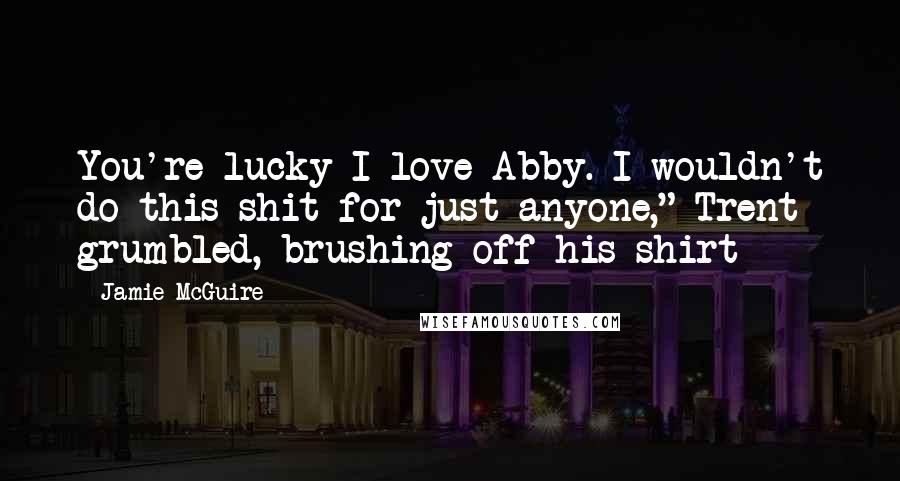 Jamie McGuire Quotes: You're lucky I love Abby. I wouldn't do this shit for just anyone," Trent grumbled, brushing off his shirt