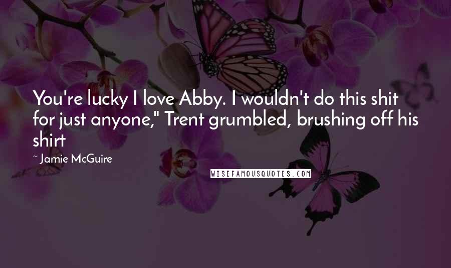 Jamie McGuire Quotes: You're lucky I love Abby. I wouldn't do this shit for just anyone," Trent grumbled, brushing off his shirt