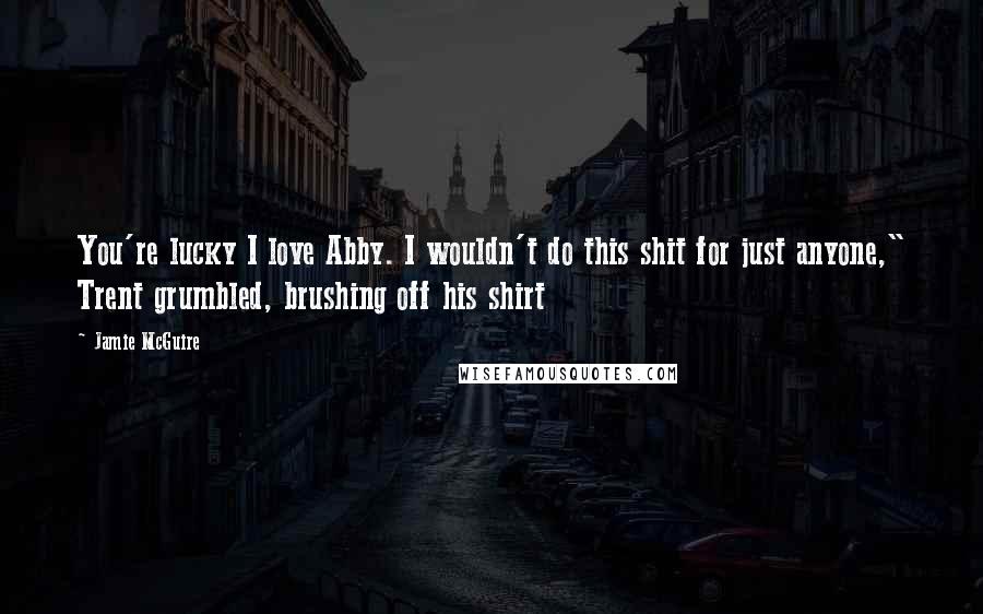 Jamie McGuire Quotes: You're lucky I love Abby. I wouldn't do this shit for just anyone," Trent grumbled, brushing off his shirt
