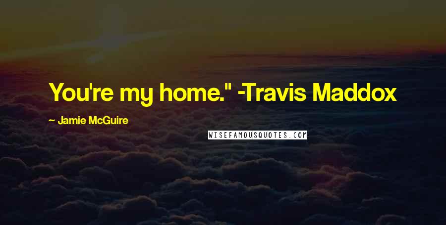 Jamie McGuire Quotes: You're my home." -Travis Maddox