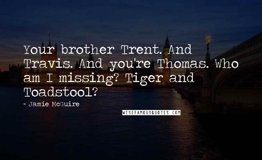 Jamie McGuire Quotes: Your brother Trent. And Travis. And you're Thomas. Who am I missing? Tiger and Toadstool?