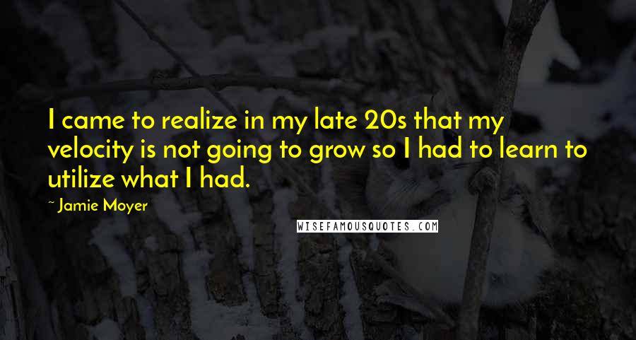 Jamie Moyer Quotes: I came to realize in my late 20s that my velocity is not going to grow so I had to learn to utilize what I had.