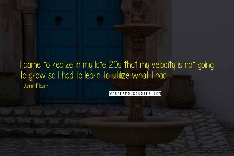 Jamie Moyer Quotes: I came to realize in my late 20s that my velocity is not going to grow so I had to learn to utilize what I had.