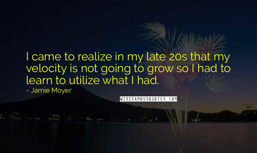 Jamie Moyer Quotes: I came to realize in my late 20s that my velocity is not going to grow so I had to learn to utilize what I had.