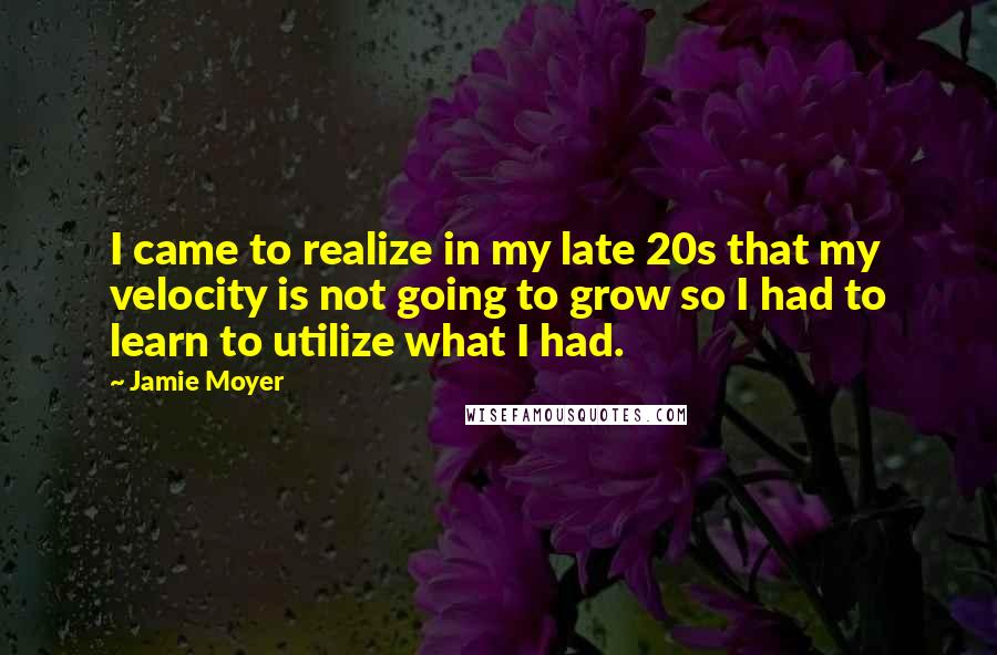 Jamie Moyer Quotes: I came to realize in my late 20s that my velocity is not going to grow so I had to learn to utilize what I had.