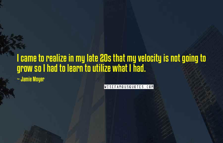 Jamie Moyer Quotes: I came to realize in my late 20s that my velocity is not going to grow so I had to learn to utilize what I had.
