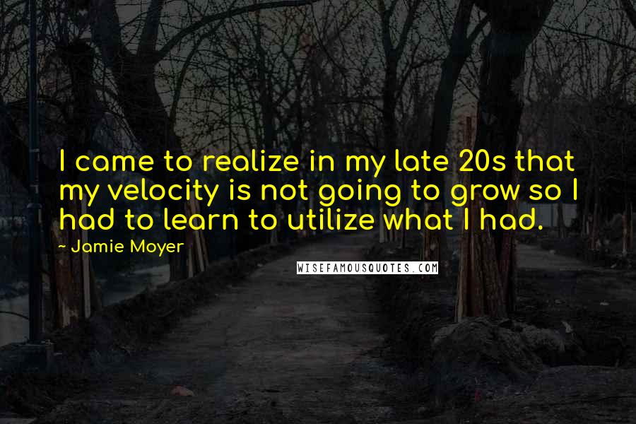 Jamie Moyer Quotes: I came to realize in my late 20s that my velocity is not going to grow so I had to learn to utilize what I had.