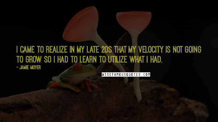 Jamie Moyer Quotes: I came to realize in my late 20s that my velocity is not going to grow so I had to learn to utilize what I had.