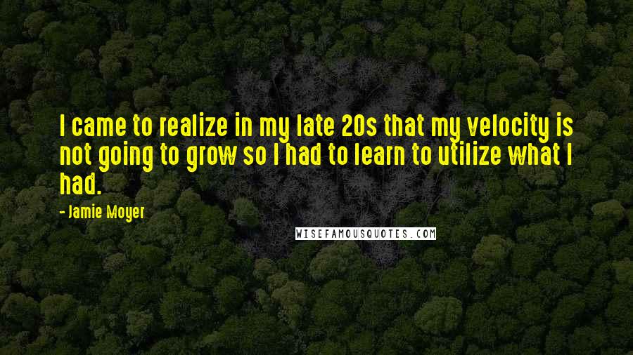 Jamie Moyer Quotes: I came to realize in my late 20s that my velocity is not going to grow so I had to learn to utilize what I had.