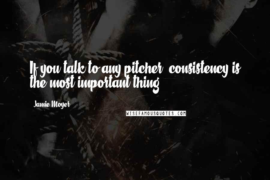 Jamie Moyer Quotes: If you talk to any pitcher, consistency is the most important thing.