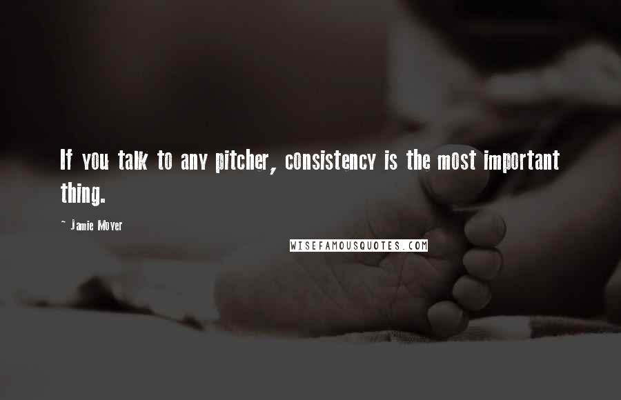 Jamie Moyer Quotes: If you talk to any pitcher, consistency is the most important thing.