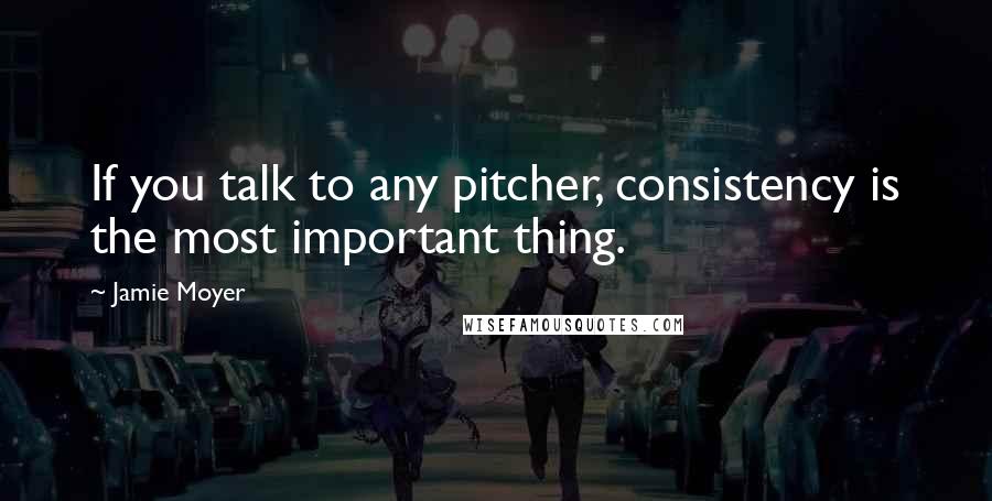 Jamie Moyer Quotes: If you talk to any pitcher, consistency is the most important thing.