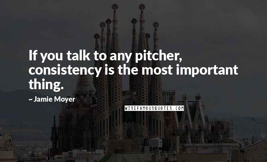 Jamie Moyer Quotes: If you talk to any pitcher, consistency is the most important thing.