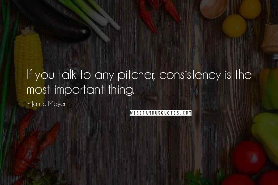 Jamie Moyer Quotes: If you talk to any pitcher, consistency is the most important thing.