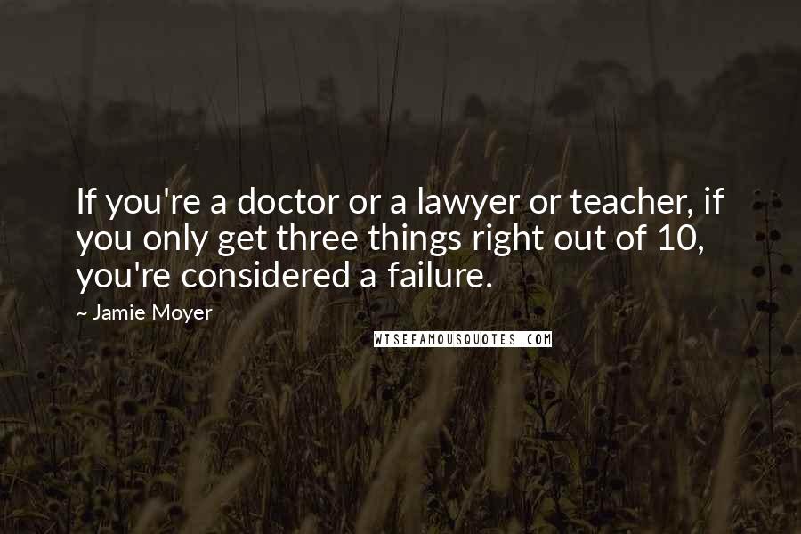 Jamie Moyer Quotes: If you're a doctor or a lawyer or teacher, if you only get three things right out of 10, you're considered a failure.
