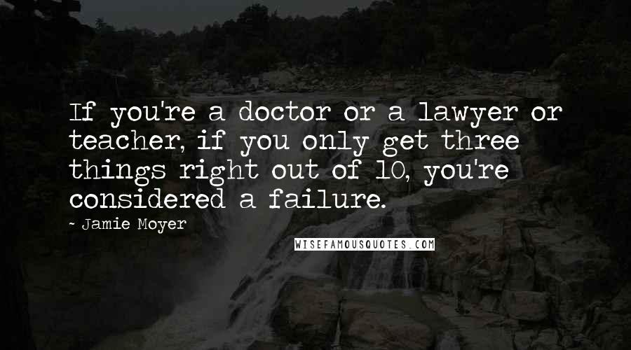 Jamie Moyer Quotes: If you're a doctor or a lawyer or teacher, if you only get three things right out of 10, you're considered a failure.