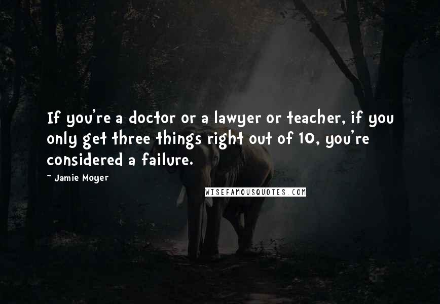 Jamie Moyer Quotes: If you're a doctor or a lawyer or teacher, if you only get three things right out of 10, you're considered a failure.
