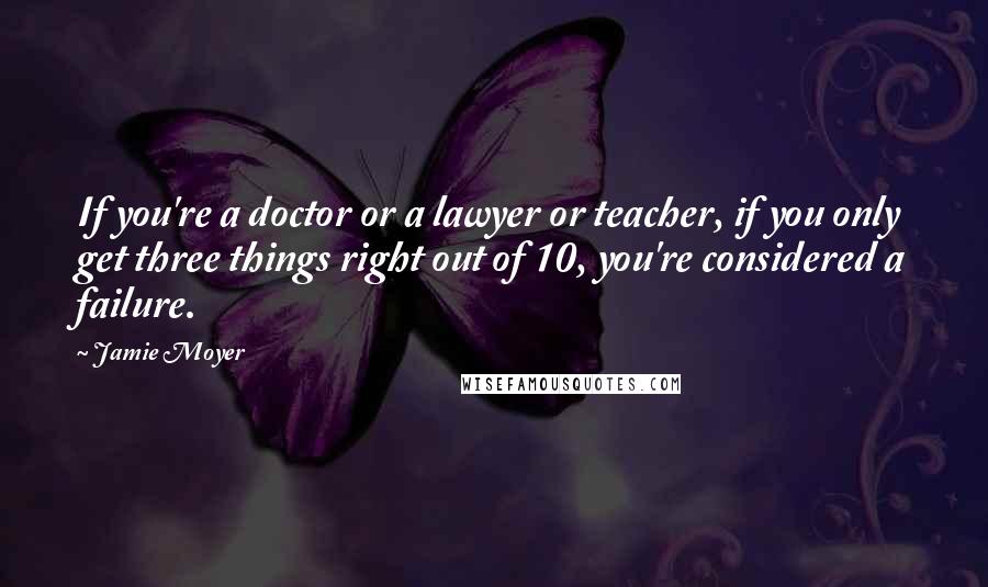 Jamie Moyer Quotes: If you're a doctor or a lawyer or teacher, if you only get three things right out of 10, you're considered a failure.