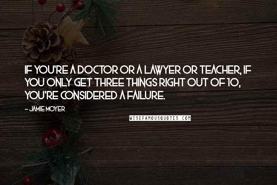 Jamie Moyer Quotes: If you're a doctor or a lawyer or teacher, if you only get three things right out of 10, you're considered a failure.