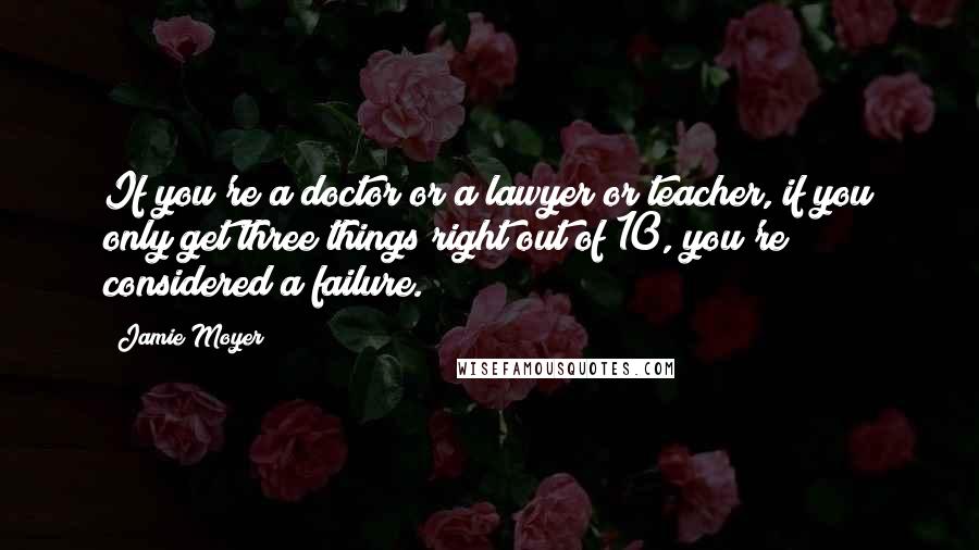Jamie Moyer Quotes: If you're a doctor or a lawyer or teacher, if you only get three things right out of 10, you're considered a failure.