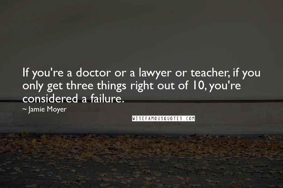 Jamie Moyer Quotes: If you're a doctor or a lawyer or teacher, if you only get three things right out of 10, you're considered a failure.