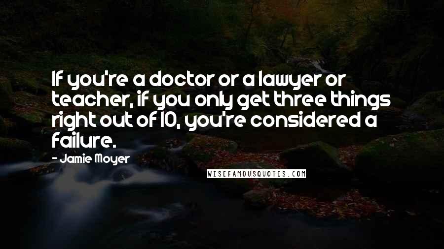 Jamie Moyer Quotes: If you're a doctor or a lawyer or teacher, if you only get three things right out of 10, you're considered a failure.
