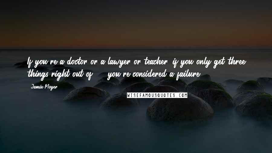 Jamie Moyer Quotes: If you're a doctor or a lawyer or teacher, if you only get three things right out of 10, you're considered a failure.