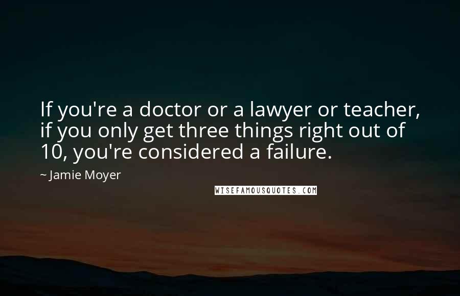Jamie Moyer Quotes: If you're a doctor or a lawyer or teacher, if you only get three things right out of 10, you're considered a failure.