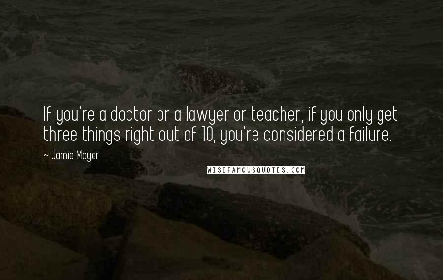 Jamie Moyer Quotes: If you're a doctor or a lawyer or teacher, if you only get three things right out of 10, you're considered a failure.