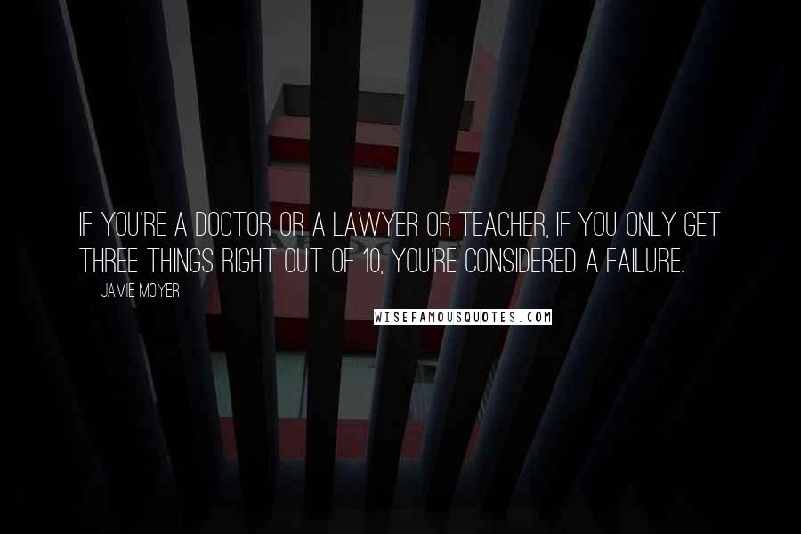 Jamie Moyer Quotes: If you're a doctor or a lawyer or teacher, if you only get three things right out of 10, you're considered a failure.