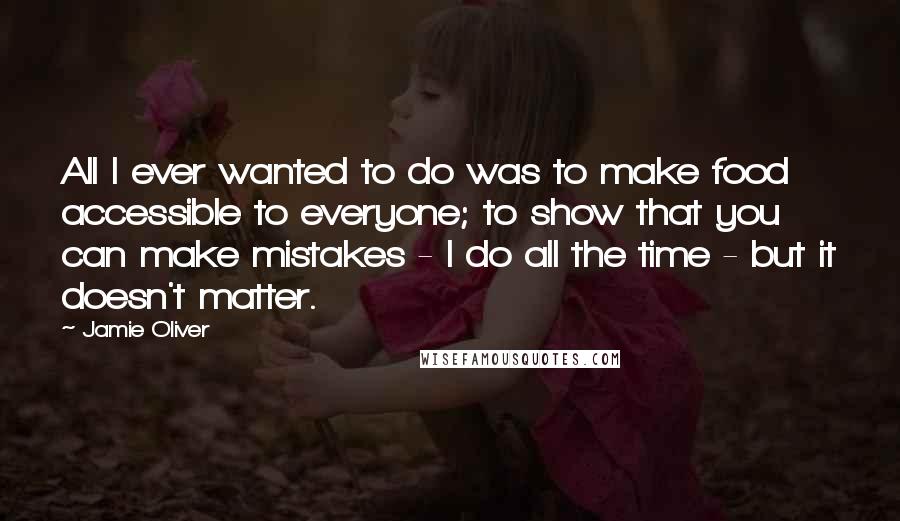 Jamie Oliver Quotes: All I ever wanted to do was to make food accessible to everyone; to show that you can make mistakes - I do all the time - but it doesn't matter.