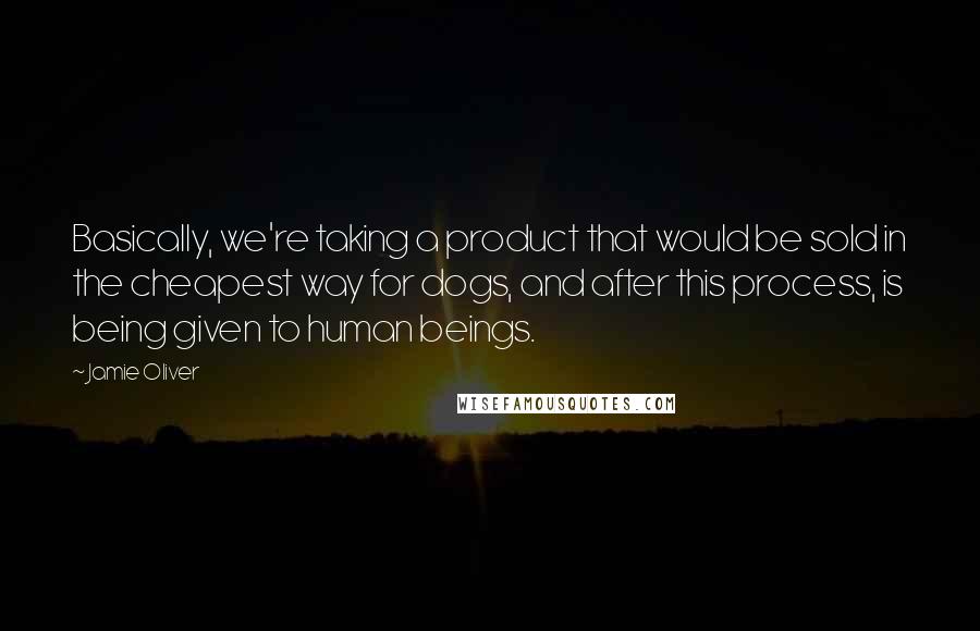 Jamie Oliver Quotes: Basically, we're taking a product that would be sold in the cheapest way for dogs, and after this process, is being given to human beings.