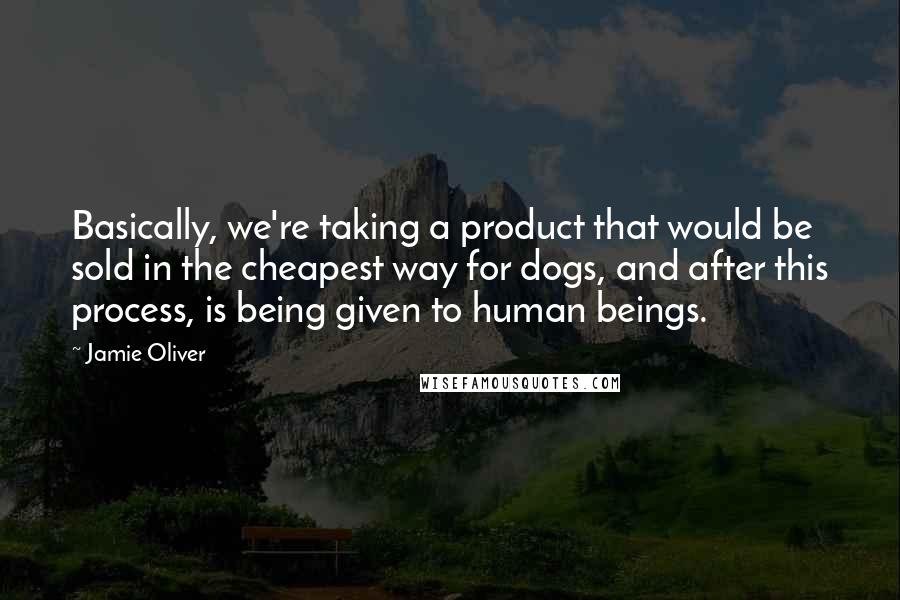 Jamie Oliver Quotes: Basically, we're taking a product that would be sold in the cheapest way for dogs, and after this process, is being given to human beings.