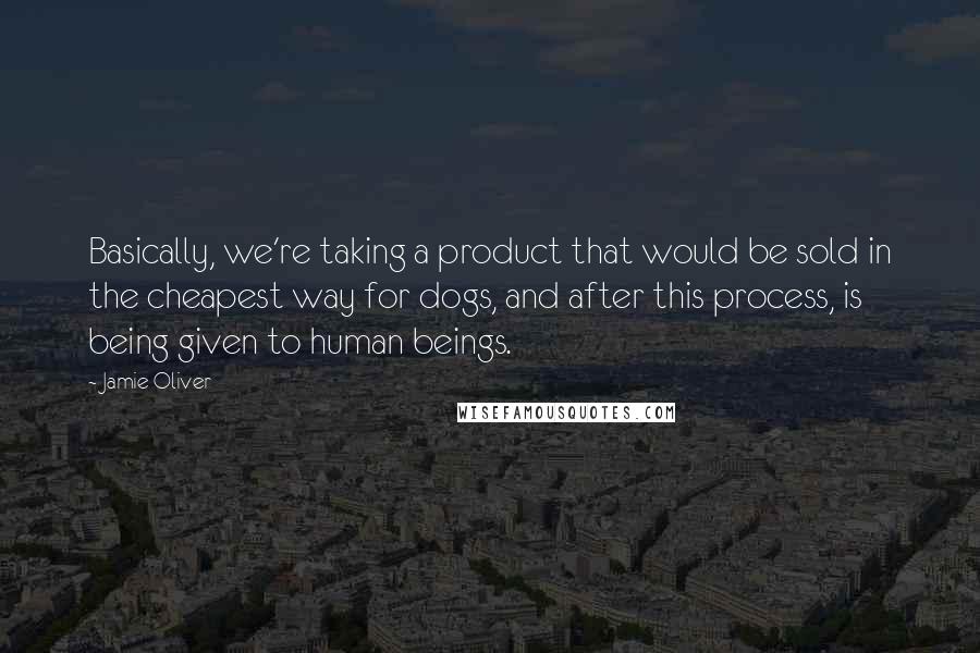 Jamie Oliver Quotes: Basically, we're taking a product that would be sold in the cheapest way for dogs, and after this process, is being given to human beings.