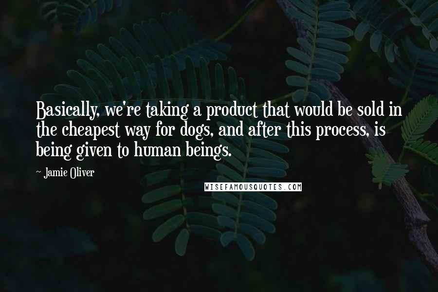 Jamie Oliver Quotes: Basically, we're taking a product that would be sold in the cheapest way for dogs, and after this process, is being given to human beings.