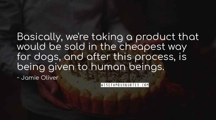 Jamie Oliver Quotes: Basically, we're taking a product that would be sold in the cheapest way for dogs, and after this process, is being given to human beings.