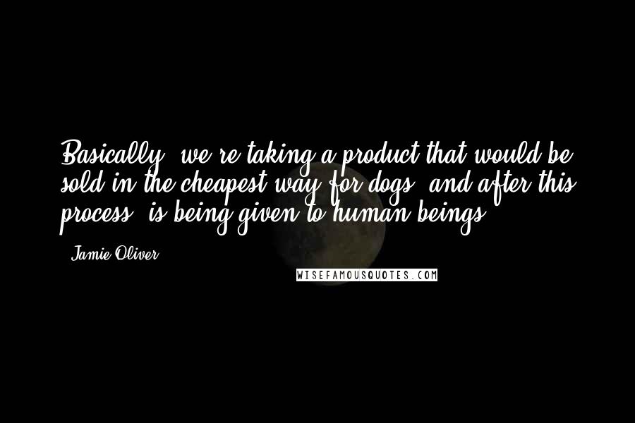 Jamie Oliver Quotes: Basically, we're taking a product that would be sold in the cheapest way for dogs, and after this process, is being given to human beings.